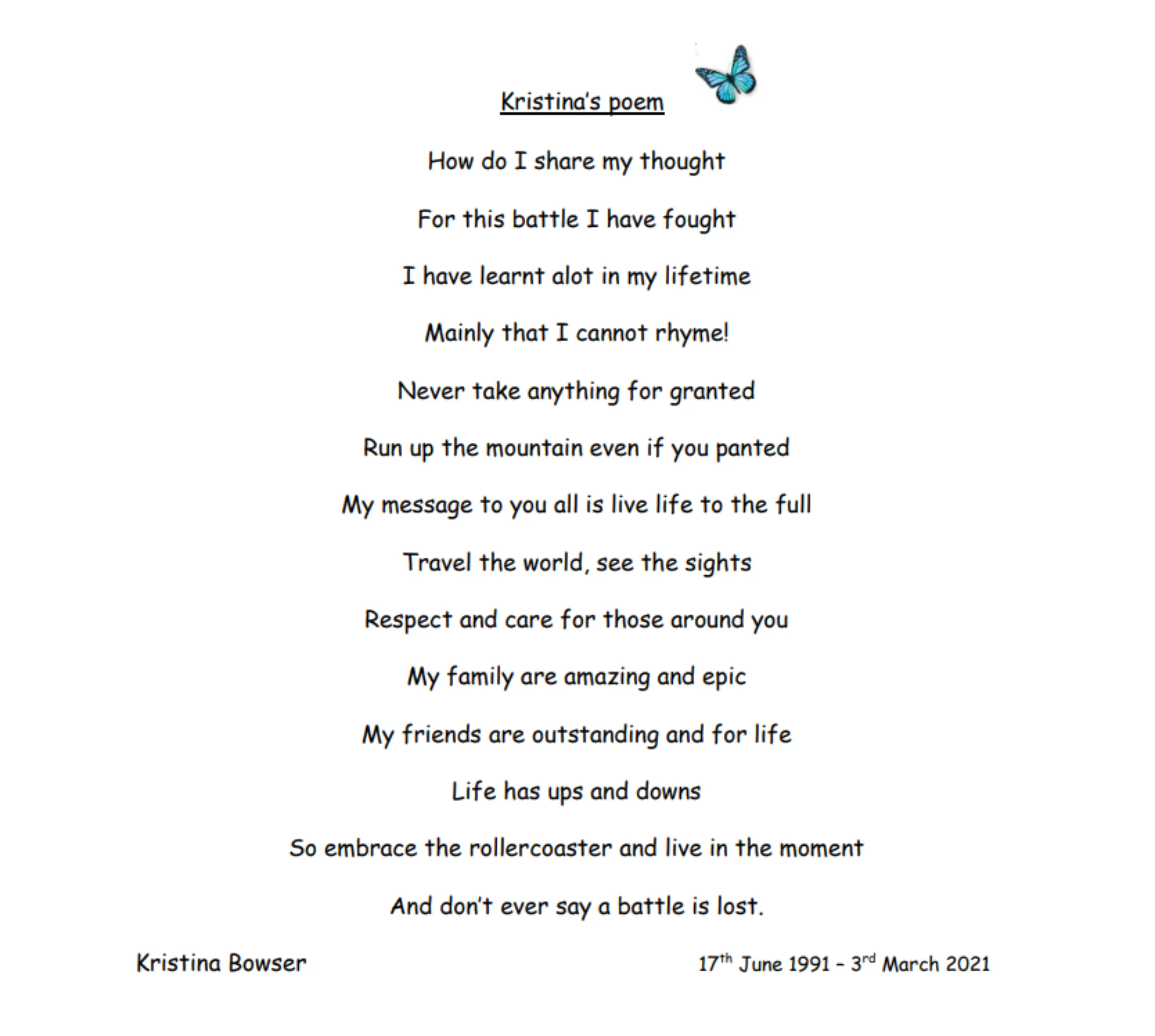 A poem titled 'Kristina's Poem'. The text reads:
"How do I share my thought
For this battle I have fought
I have learnt alot in my lifetime
Mainly that I cannot rhyme!
Never take anything for granted
Run up the mountain even if you panted
My message to you all is live life to the full
Travel the world, see the sights
Respect and care for those around you
My family are amazing and epic
My friends are outstanding and for life
Life has ups and downs
So embrace the rollercoaster and live in the moment
And don’t ever say a battle is lost.
Kristina Bowser 17th June 1991 – 3rd March 2021"